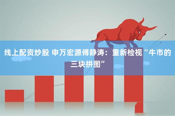 线上配资炒股 申万宏源傅静涛：重新检视“牛市的三块拼图”