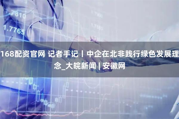 168配资官网 记者手记丨中企在北非践行绿色发展理念_大皖新闻 | 安徽网