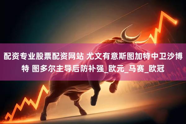 配资专业股票配资网站 尤文有意斯图加特中卫沙博特 图多尔主导后防补强_欧元_马赛_欧冠