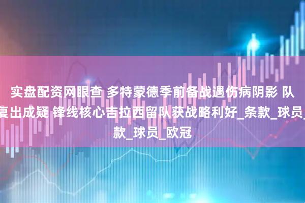 实盘配资网眼查 多特蒙德季前备战遇伤病阴影 队长詹复出成疑 锋线核心吉拉西留队获战略利好_条款_球员_欧冠