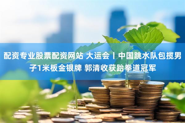 配资专业股票配资网站 大运会丨中国跳水队包揽男子1米板金银牌 郭清收获跆拳道冠军