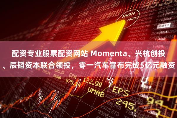配资专业股票配资网站 Momenta、兴杭创投、辰韬资本联合领投，零一汽车宣布完成5亿元融资