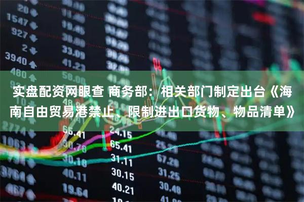 实盘配资网眼查 商务部：相关部门制定出台《海南自由贸易港禁止、限制进出口货物、物品清单》