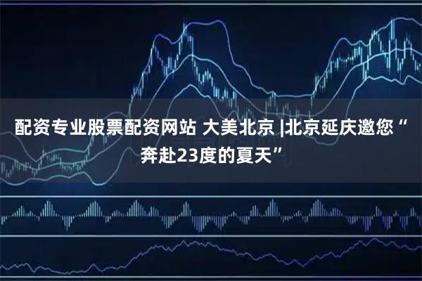 配资专业股票配资网站 大美北京 |北京延庆邀您“奔赴23度的夏天”