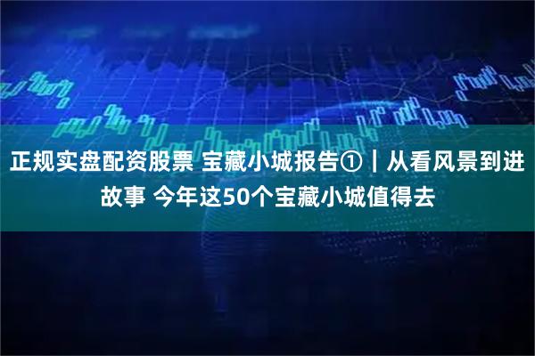 正规实盘配资股票 宝藏小城报告①｜从看风景到进故事 今年这50个宝藏小城值得去