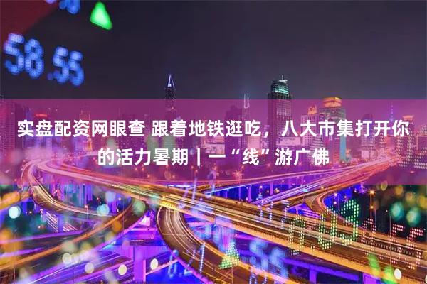 实盘配资网眼查 跟着地铁逛吃，八大市集打开你的活力暑期｜一“线”游广佛