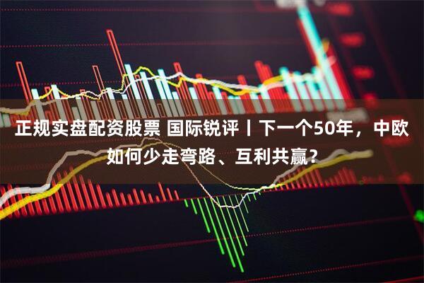 正规实盘配资股票 国际锐评丨下一个50年，中欧如何少走弯路、互利共赢？