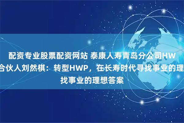 配资专业股票配资网站 泰康人寿青岛分公司HWP高级合伙人刘然棋：转型HWP，在长寿时代寻找事业的理想答案