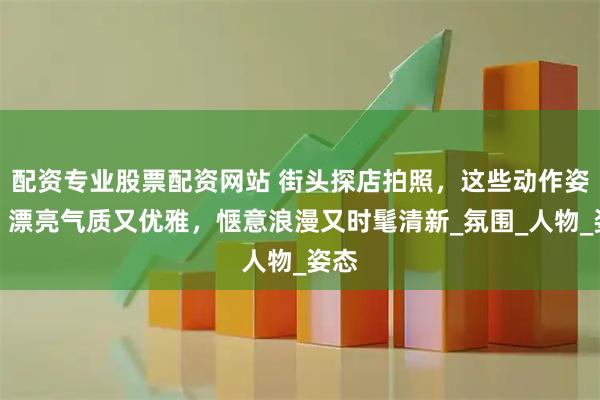 配资专业股票配资网站 街头探店拍照，这些动作姿势，漂亮气质又优雅，惬意浪漫又时髦清新_氛围_人物_姿态
