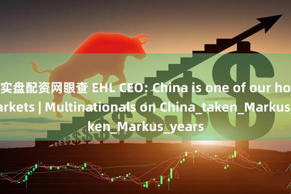 实盘配资网眼查 EHL CEO: China is one of our home markets | Multinationals on China_taken_Markus_years
