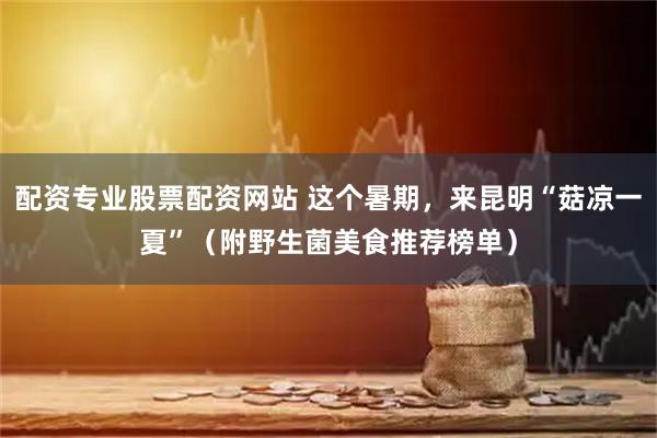 配资专业股票配资网站 这个暑期，来昆明“菇凉一夏”（附野生菌美食推荐榜单）