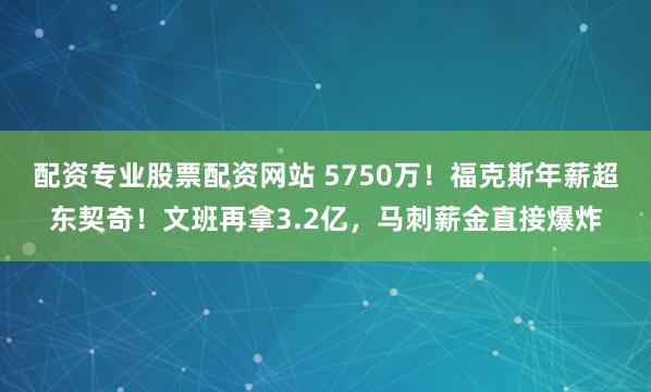 配资专业股票配资网站 5750万！福克斯年薪超东契奇！文班再拿3.2亿，马刺薪金直接爆炸