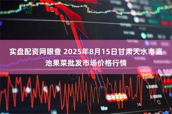 实盘配资网眼查 2025年8月15日甘肃天水市瀛池果菜批发市场价格行情