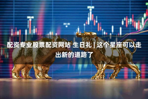 配资专业股票配资网站 生日礼 | 这个星座可以走出新的道路了