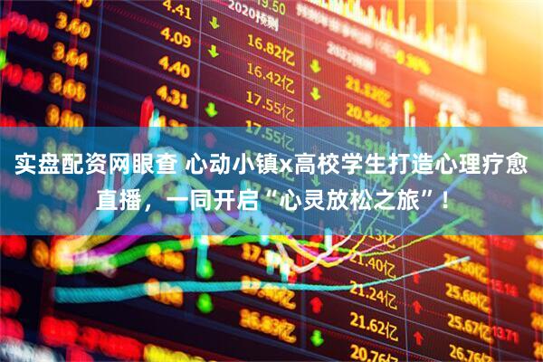 实盘配资网眼查 心动小镇x高校学生打造心理疗愈直播，一同开启“心灵放松之旅”！