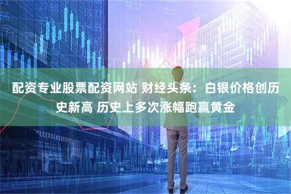配资专业股票配资网站 财经头条:白银价格创历史新高 历史上多次涨幅跑赢黄金