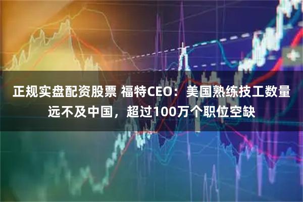 正规实盘配资股票 福特CEO:美国熟练技工数量远不及中国,超过100万个职位空缺