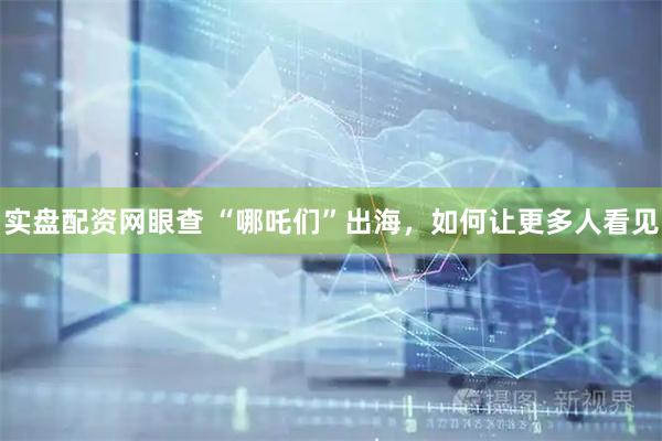 实盘配资网眼查 “哪吒们”出海,如何让更多人看见