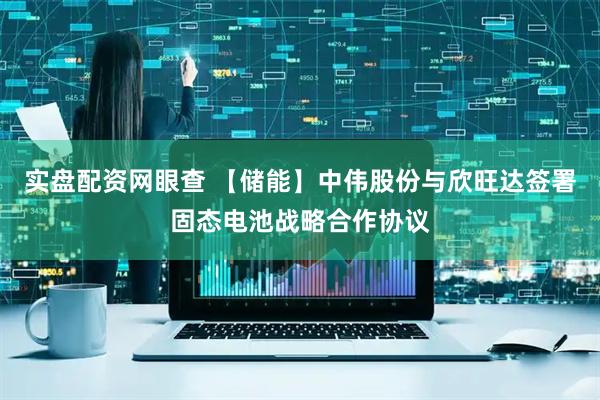 实盘配资网眼查 【储能】中伟股份与欣旺达签署固态电池战略合作协议