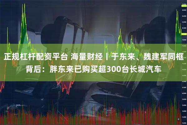 正规杠杆配资平台 海量财经丨于东来、魏建军同框背后：胖东来已购买超300台长城汽车