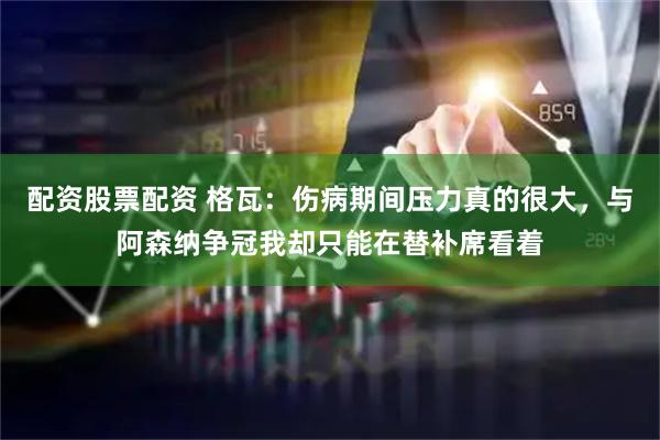 配资股票配资 格瓦：伤病期间压力真的很大，与阿森纳争冠我却只能在替补席看着
