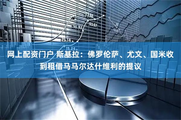 网上配资门户 斯基拉：佛罗伦萨、尤文、国米收到租借马马尔达什维利的提议