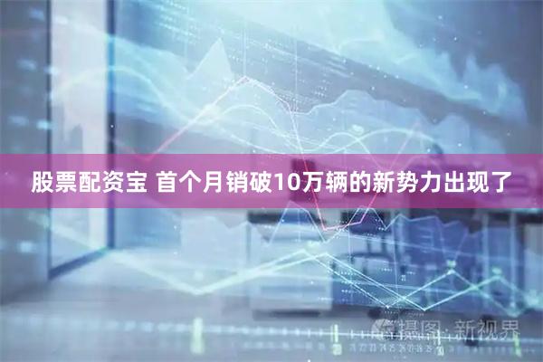 股票配资宝 首个月销破10万辆的新势力出现了