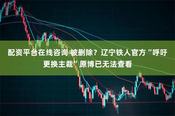 配资平台在线咨询 被删除？辽宁铁人官方“呼吁更换主裁”原博已无法查看