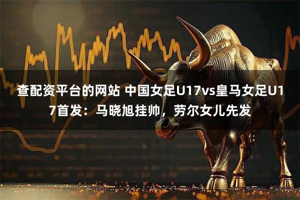查配资平台的网站 中国女足U17vs皇马女足U17首发:马晓旭挂帅,劳尔女儿先发