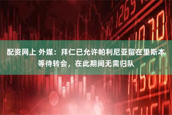 配资网上 外媒：拜仁已允许帕利尼亚留在里斯本等待转会，在此期间无需归队